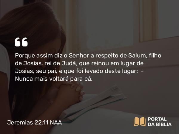 Jeremias 22:11 NAA - Porque assim diz o Senhor a respeito de Salum, filho de Josias, rei de Judá, que reinou em lugar de Josias, seu pai, e que foi levado deste lugar: — Nunca mais voltará para cá.