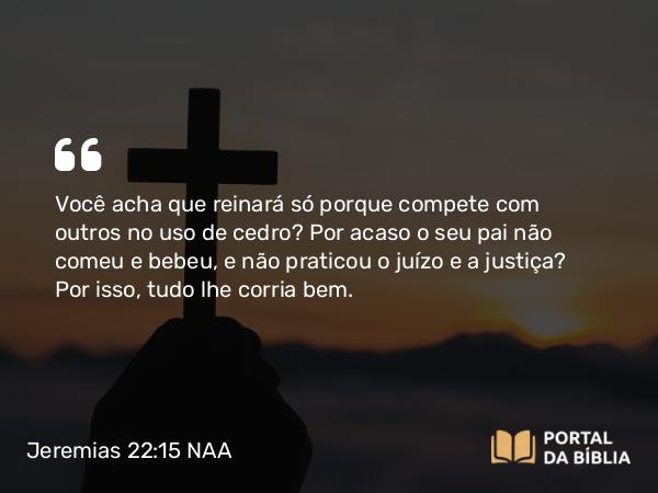 Jeremias 22:15-17 NAA - Você acha que reinará só porque compete com outros no uso de cedro? Por acaso o seu pai não comeu e bebeu, e não praticou o juízo e a justiça? Por isso, tudo lhe corria bem.