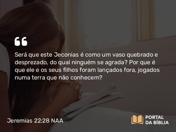 Jeremias 22:28 NAA - Será que este Jeconias é como um vaso quebrado e desprezado, do qual ninguém se agrada? Por que é que ele e os seus filhos foram lançados fora, jogados numa terra que não conhecem?