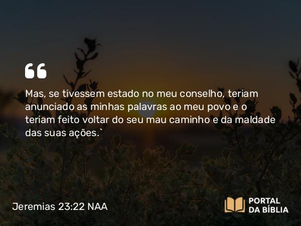 Jeremias 23:22 NAA - Mas, se tivessem estado no meu conselho, teriam anunciado as minhas palavras ao meu povo e o teriam feito voltar do seu mau caminho e da maldade das suas ações.