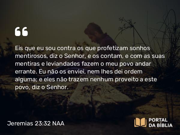 Jeremias 23:32 NAA - Eis que eu sou contra os que profetizam sonhos mentirosos, diz o Senhor, e os contam, e com as suas mentiras e leviandades fazem o meu povo andar errante. Eu não os enviei, nem lhes dei ordem alguma; e eles não trazem nenhum proveito a este povo, diz o Senhor.