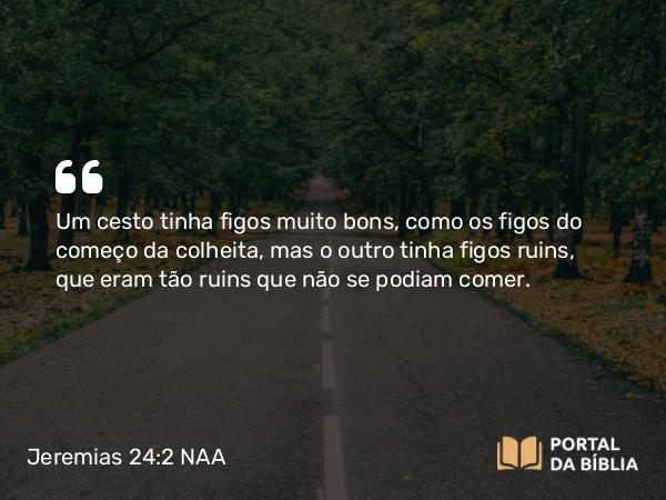 Jeremias 24:2 NAA - Um cesto tinha figos muito bons, como os figos do começo da colheita, mas o outro tinha figos ruins, que eram tão ruins que não se podiam comer.