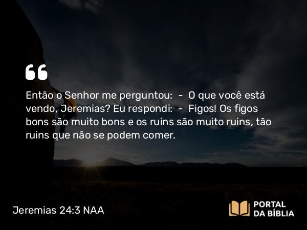 Jeremias 24:3 NAA - Então o Senhor me perguntou: — O que você está vendo, Jeremias? Eu respondi: — Figos! Os figos bons são muito bons e os ruins são muito ruins, tão ruins que não se podem comer.