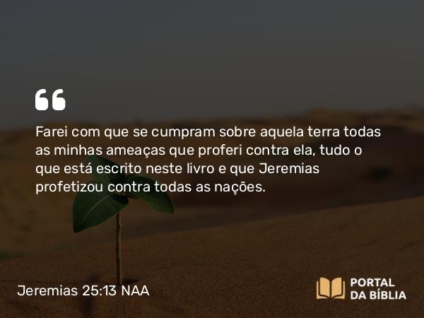 Jeremias 25:13 NAA - Farei com que se cumpram sobre aquela terra todas as minhas ameaças que proferi contra ela, tudo o que está escrito neste livro e que Jeremias profetizou contra todas as nações.