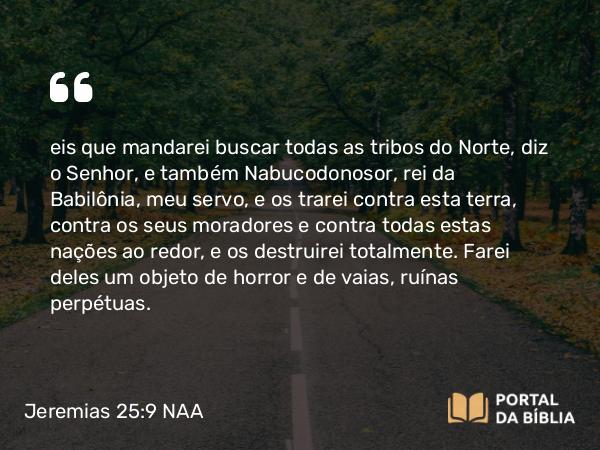 Jeremias 25:9 NAA - eis que mandarei buscar todas as tribos do Norte, diz o Senhor, e também Nabucodonosor, rei da Babilônia, meu servo, e os trarei contra esta terra, contra os seus moradores e contra todas estas nações ao redor, e os destruirei totalmente. Farei deles um objeto de horror e de vaias, ruínas perpétuas.