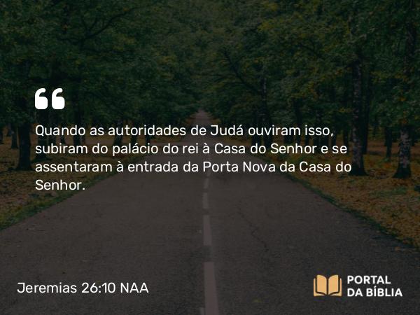 Jeremias 26:10 NAA - Quando as autoridades de Judá ouviram isso, subiram do palácio do rei à Casa do Senhor e se assentaram à entrada da Porta Nova da Casa do Senhor.