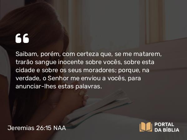 Jeremias 26:15 NAA - Saibam, porém, com certeza que, se me matarem, trarão sangue inocente sobre vocês, sobre esta cidade e sobre os seus moradores; porque, na verdade, o Senhor me enviou a vocês, para anunciar-lhes estas palavras.