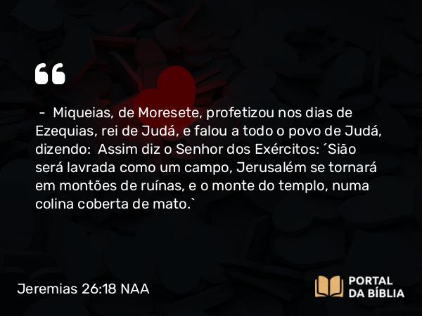 Jeremias 26:18-19 NAA - — Miqueias, de Moresete, profetizou nos dias de Ezequias, rei de Judá, e falou a todo o povo de Judá, dizendo: Assim diz o Senhor dos Exércitos: 