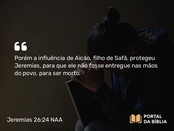 Jeremias 26:24 NAA - Porém a influência de Aicão, filho de Safã, protegeu Jeremias, para que ele não fosse entregue nas mãos do povo, para ser morto.