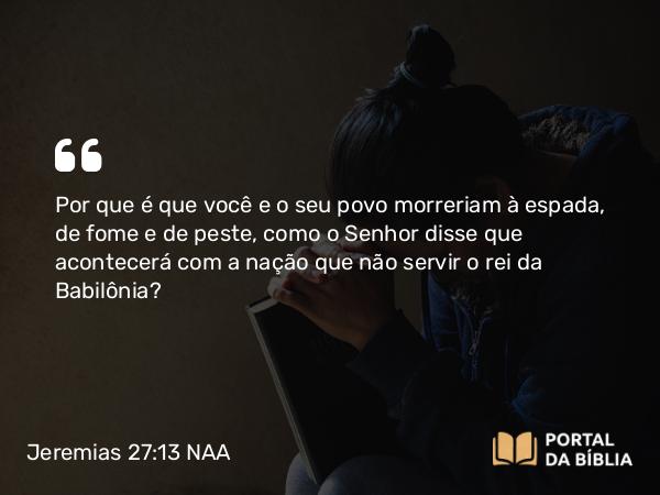 Jeremias 27:13 NAA - Por que é que você e o seu povo morreriam à espada, de fome e de peste, como o Senhor disse que acontecerá com a nação que não servir o rei da Babilônia?