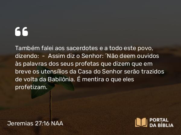 Jeremias 27:16 NAA - Também falei aos sacerdotes e a todo este povo, dizendo: — Assim diz o Senhor: 