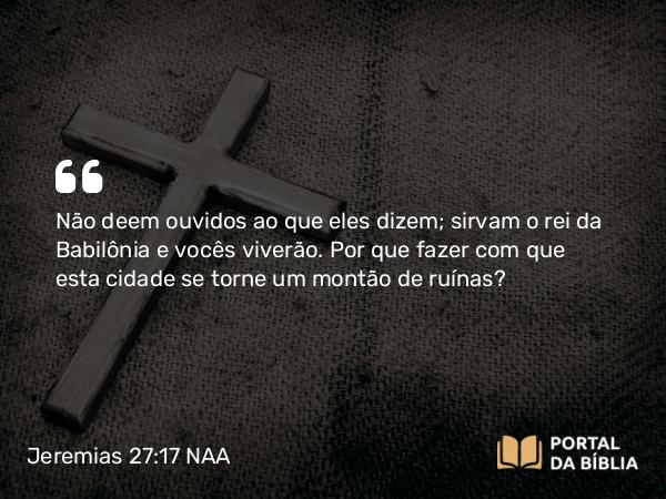 Jeremias 27:17 NAA - Não deem ouvidos ao que eles dizem; sirvam o rei da Babilônia e vocês viverão. Por que fazer com que esta cidade se torne um montão de ruínas?