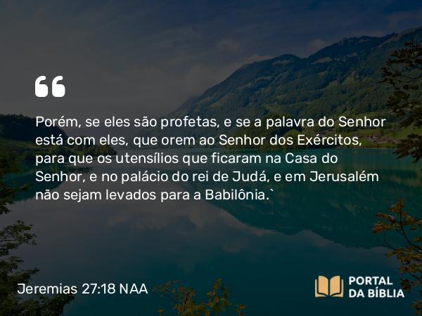 Jeremias 27:18 NAA - Porém, se eles são profetas, e se a palavra do Senhor está com eles, que orem ao Senhor dos Exércitos, para que os utensílios que ficaram na Casa do Senhor, e no palácio do rei de Judá, e em Jerusalém não sejam levados para a Babilônia.