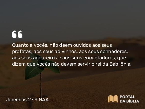 Jeremias 27:9 NAA - Quanto a vocês, não deem ouvidos aos seus profetas, aos seus adivinhos, aos seus sonhadores, aos seus agoureiros e aos seus encantadores, que dizem que vocês não devem servir o rei da Babilônia.