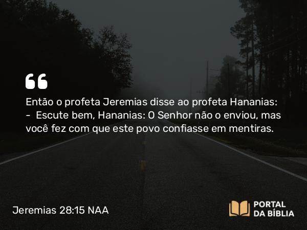 Jeremias 28:15 NAA - Então o profeta Jeremias disse ao profeta Hananias: — Escute bem, Hananias: O Senhor não o enviou, mas você fez com que este povo confiasse em mentiras.