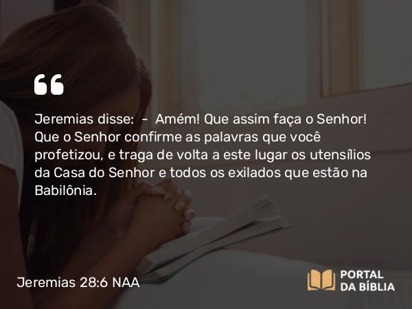 Jeremias 28:6 NAA - Jeremias disse: — Amém! Que assim faça o Senhor! Que o Senhor confirme as palavras que você profetizou, e traga de volta a este lugar os utensílios da Casa do Senhor e todos os exilados que estão na Babilônia.