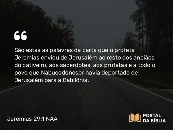 Jeremias 29:1 NAA - São estas as palavras da carta que o profeta Jeremias enviou de Jerusalém ao resto dos anciãos do cativeiro, aos sacerdotes, aos profetas e a todo o povo que Nabucodonosor havia deportado de Jerusalém para a Babilônia.