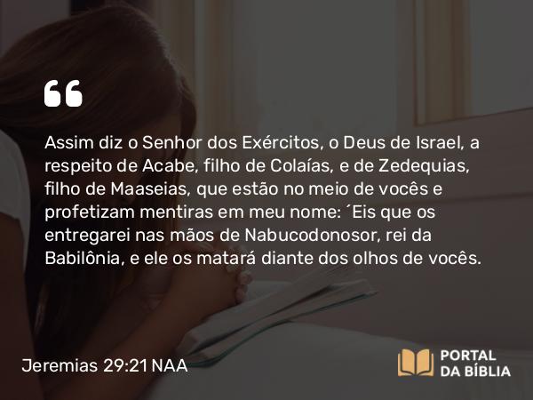 Jeremias 29:21 NAA - Assim diz o Senhor dos Exércitos, o Deus de Israel, a respeito de Acabe, filho de Colaías, e de Zedequias, filho de Maaseias, que estão no meio de vocês e profetizam mentiras em meu nome: 