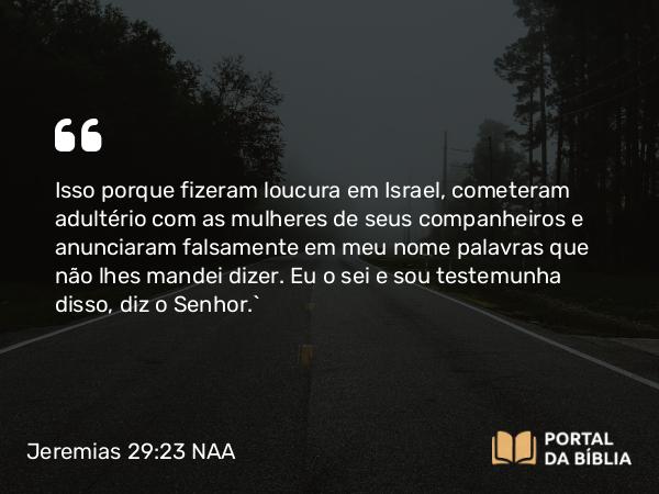 Jeremias 29:23 NAA - Isso porque fizeram loucura em Israel, cometeram adultério com as mulheres de seus companheiros e anunciaram falsamente em meu nome palavras que não lhes mandei dizer. Eu o sei e sou testemunha disso, diz o Senhor.