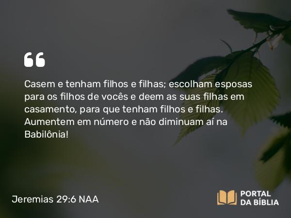 Jeremias 29:6 NAA - Casem e tenham filhos e filhas; escolham esposas para os filhos de vocês e deem as suas filhas em casamento, para que tenham filhos e filhas. Aumentem em número e não diminuam aí na Babilônia!