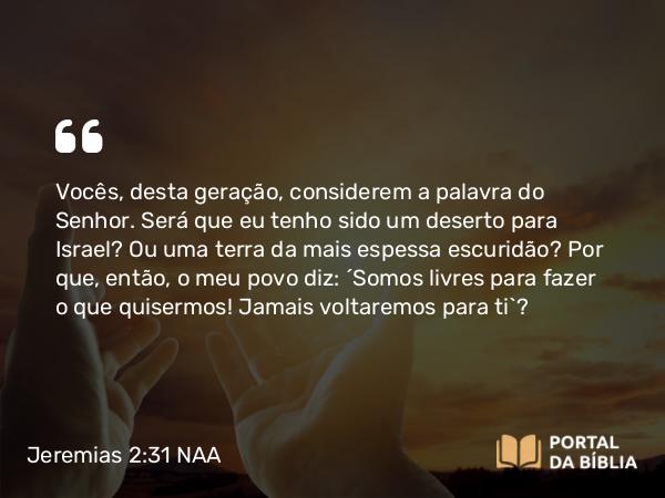 Jeremias 2:31 NAA - Vocês, desta geração, considerem a palavra do Senhor. Será que eu tenho sido um deserto para Israel? Ou uma terra da mais espessa escuridão? Por que, então, o meu povo diz: ‘Somos livres para fazer o que quisermos! Jamais voltaremos para ti’?