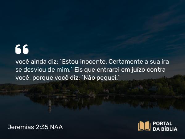 Jeremias 2:35 NAA - você ainda diz: ‘Estou inocente. Certamente a sua ira se desviou de mim.’ Eis que entrarei em juízo contra você, porque você diz: ‘Não pequei.’