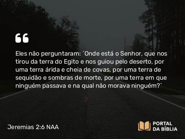 Jeremias 2:6 NAA - Eles não perguntaram: ‘Onde está o Senhor, que nos tirou da terra do Egito e nos guiou pelo deserto, por uma terra árida e cheia de covas, por uma terra de sequidão e sombras de morte, por uma terra em que ninguém passava e na qual não morava ninguém?’