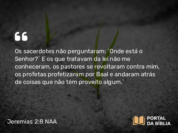 Jeremias 2:8 NAA - Os sacerdotes não perguntaram: ‘Onde está o Senhor?’ E os que tratavam da lei não me conheceram, os pastores se revoltaram contra mim, os profetas profetizaram por Baal e andaram atrás de coisas que não têm proveito algum.