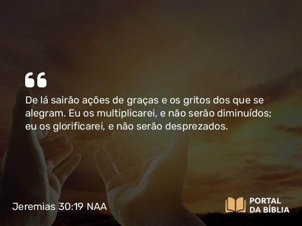 Jeremias 30:19 NAA - De lá sairão ações de graças e os gritos dos que se alegram. Eu os multiplicarei, e não serão diminuídos; eu os glorificarei, e não serão desprezados.