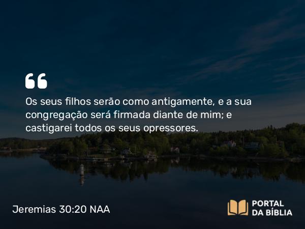 Jeremias 30:20 NAA - Os seus filhos serão como antigamente, e a sua congregação será firmada diante de mim; e castigarei todos os seus opressores.