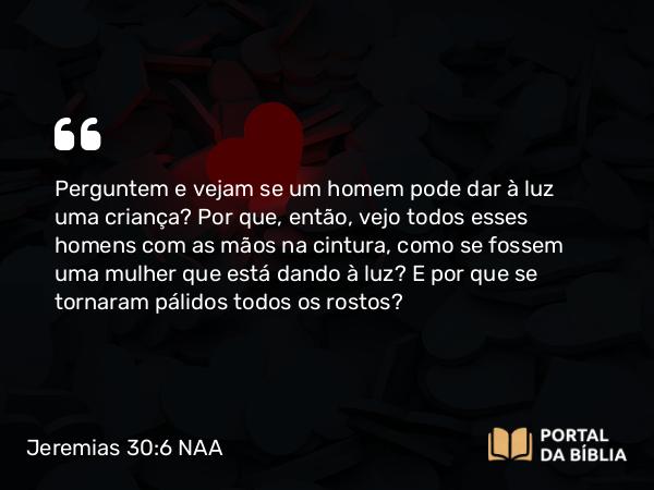 Jeremias 30:6 NAA - Perguntem e vejam se um homem pode dar à luz uma criança? Por que, então, vejo todos esses homens com as mãos na cintura, como se fossem uma mulher que está dando à luz? E por que se tornaram pálidos todos os rostos?