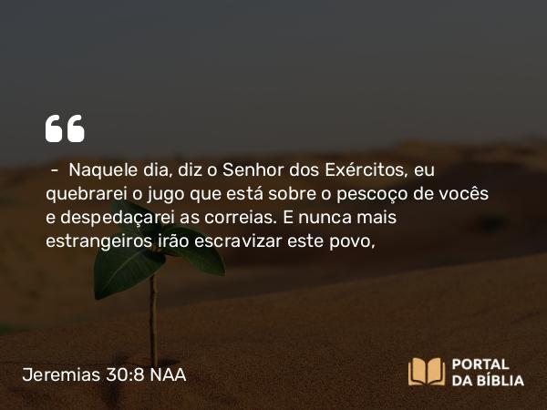 Jeremias 30:8 NAA - — Naquele dia, diz o Senhor dos Exércitos, eu quebrarei o jugo que está sobre o pescoço de vocês e despedaçarei as correias. E nunca mais estrangeiros irão escravizar este povo,