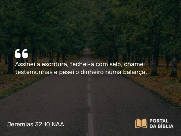 Jeremias 32:10 NAA - Assinei a escritura, fechei-a com selo, chamei testemunhas e pesei o dinheiro numa balança.