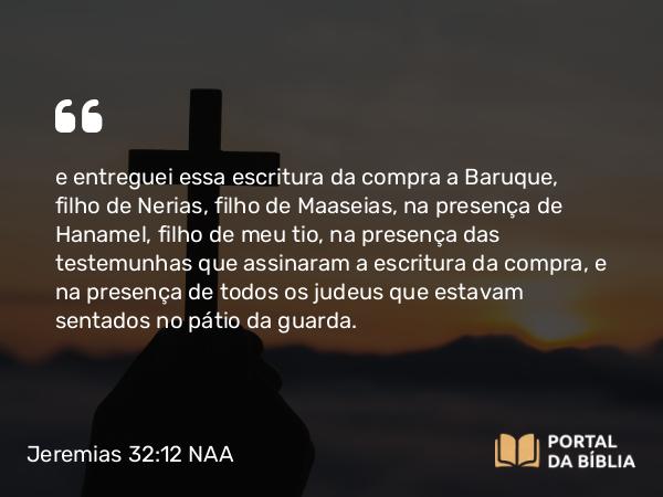 Jeremias 32:12 NAA - e entreguei essa escritura da compra a Baruque, filho de Nerias, filho de Maaseias, na presença de Hanamel, filho de meu tio, na presença das testemunhas que assinaram a escritura da compra, e na presença de todos os judeus que estavam sentados no pátio da guarda.