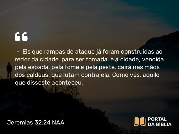 Jeremias 32:24 NAA - — Eis que rampas de ataque já foram construídas ao redor da cidade, para ser tomada, e a cidade, vencida pela espada, pela fome e pela peste, cairá nas mãos dos caldeus, que lutam contra ela. Como vês, aquilo que disseste aconteceu.