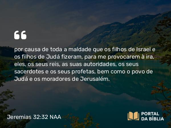 Jeremias 32:32 NAA - por causa de toda a maldade que os filhos de Israel e os filhos de Judá fizeram, para me provocarem à ira, eles, os seus reis, as suas autoridades, os seus sacerdotes e os seus profetas, bem como o povo de Judá e os moradores de Jerusalém.