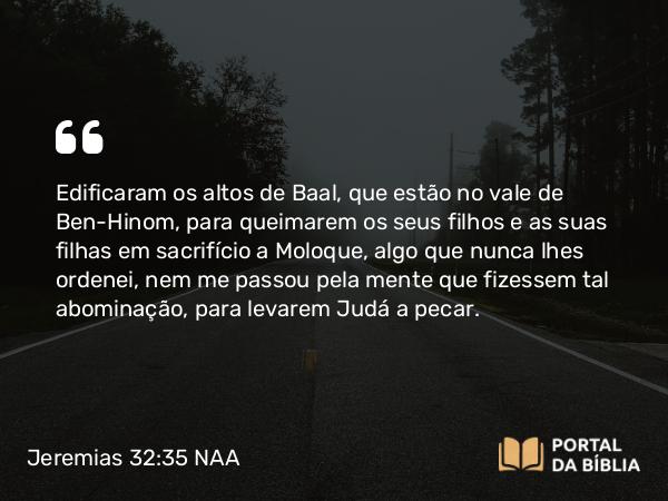 Jeremias 32:35 NAA - Edificaram os altos de Baal, que estão no vale de Ben-Hinom, para queimarem os seus filhos e as suas filhas em sacrifício a Moloque, algo que nunca lhes ordenei, nem me passou pela mente que fizessem tal abominação, para levarem Judá a pecar.