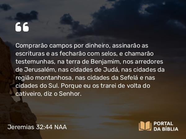 Jeremias 32:44 NAA - Comprarão campos por dinheiro, assinarão as escrituras e as fecharão com selos, e chamarão testemunhas, na terra de Benjamim, nos arredores de Jerusalém, nas cidades de Judá, nas cidades da região montanhosa, nas cidades da Sefelá e nas cidades do Sul. Porque eu os trarei de volta do cativeiro, diz o Senhor.