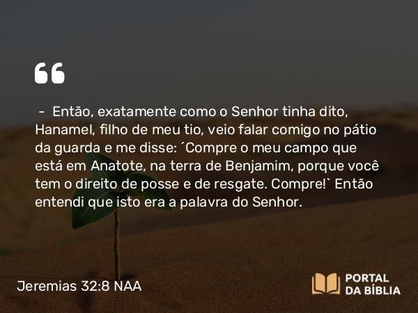 Jeremias 32:8 NAA - — Então, exatamente como o Senhor tinha dito, Hanamel, filho de meu tio, veio falar comigo no pátio da guarda e me disse: 