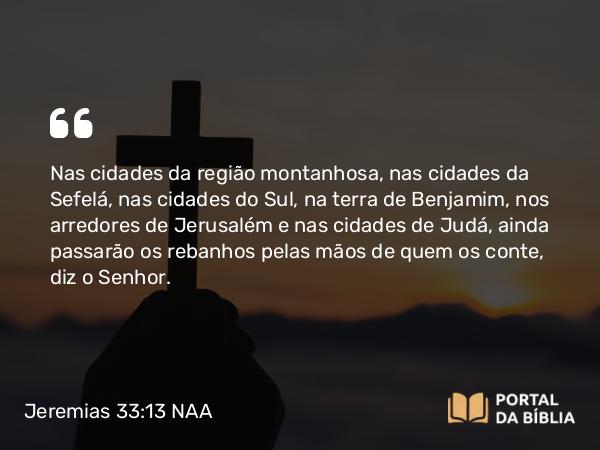 Jeremias 33:13 NAA - Nas cidades da região montanhosa, nas cidades da Sefelá, nas cidades do Sul, na terra de Benjamim, nos arredores de Jerusalém e nas cidades de Judá, ainda passarão os rebanhos pelas mãos de quem os conte, diz o Senhor.