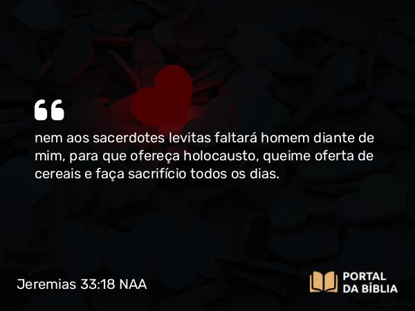 Jeremias 33:18 NAA - nem aos sacerdotes levitas faltará homem diante de mim, para que ofereça holocausto, queime oferta de cereais e faça sacrifício todos os dias.