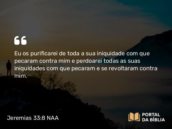 Jeremias 33:8 NAA - Eu os purificarei de toda a sua iniquidade com que pecaram contra mim e perdoarei todas as suas iniquidades com que pecaram e se revoltaram contra mim.