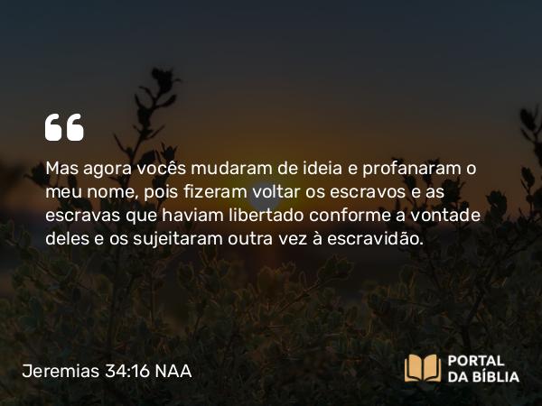 Jeremias 34:16 NAA - Mas agora vocês mudaram de ideia e profanaram o meu nome, pois fizeram voltar os escravos e as escravas que haviam libertado conforme a vontade deles e os sujeitaram outra vez à escravidão.