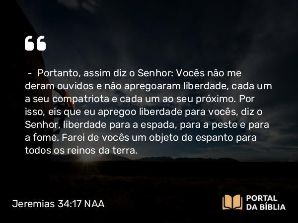 Jeremias 34:17 NAA - — Portanto, assim diz o Senhor: Vocês não me deram ouvidos e não apregoaram liberdade, cada um a seu compatriota e cada um ao seu próximo. Por isso, eis que eu apregoo liberdade para vocês, diz o Senhor, liberdade para a espada, para a peste e para a fome. Farei de vocês um objeto de espanto para todos os reinos da terra.