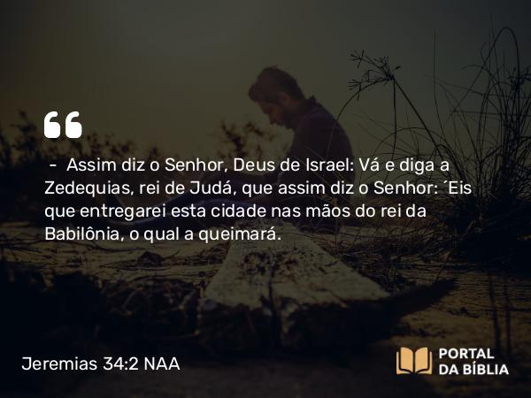 Jeremias 34:2 NAA - — Assim diz o Senhor, Deus de Israel: Vá e diga a Zedequias, rei de Judá, que assim diz o Senhor: 