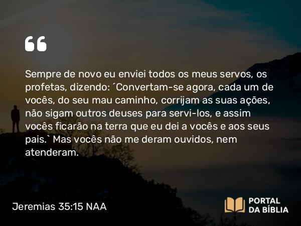 Jeremias 35:15 NAA - Sempre de novo eu enviei todos os meus servos, os profetas, dizendo: ‘Convertam-se agora, cada um de vocês, do seu mau caminho, corrijam as suas ações, não sigam outros deuses para servi-los, e assim vocês ficarão na terra que eu dei a vocês e aos seus pais.’ Mas vocês não me deram ouvidos, nem atenderam.