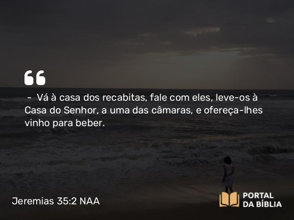 Jeremias 35:2 NAA - — Vá à casa dos recabitas, fale com eles, leve-os à Casa do Senhor, a uma das câmaras, e ofereça-lhes vinho para beber.