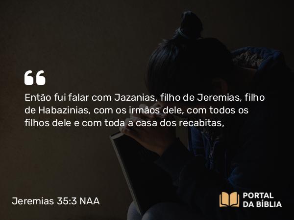 Jeremias 35:3 NAA - Então fui falar com Jazanias, filho de Jeremias, filho de Habazinias, com os irmãos dele, com todos os filhos dele e com toda a casa dos recabitas,