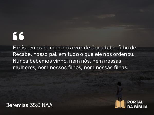 Jeremias 35:8 NAA - E nós temos obedecido à voz de Jonadabe, filho de Recabe, nosso pai, em tudo o que ele nos ordenou. Nunca bebemos vinho, nem nós, nem nossas mulheres, nem nossos filhos, nem nossas filhas.