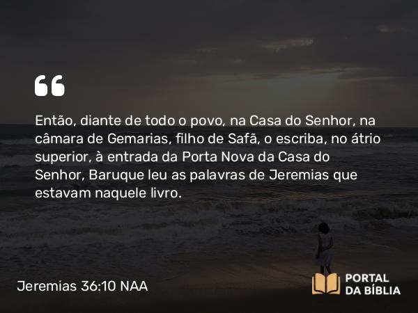 Jeremias 36:10 NAA - Então, diante de todo o povo, na Casa do Senhor, na câmara de Gemarias, filho de Safã, o escriba, no átrio superior, à entrada da Porta Nova da Casa do Senhor, Baruque leu as palavras de Jeremias que estavam naquele livro.